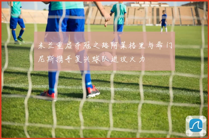 米兰重启夺冠之路阿莱格里与希门尼斯携手复兴球队进攻火力