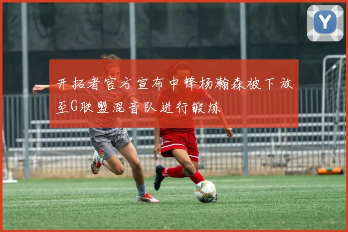 开拓者官方宣布中锋杨瀚森被下放至G联盟混音队进行锻炼