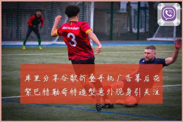 库里分享谷歌折叠手机广告幕后花絮巴特勒奇特造型意外现身引关注
