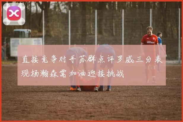 直接竞争对手苏群点评罗威三分表现杨瀚森需加油迎接挑战