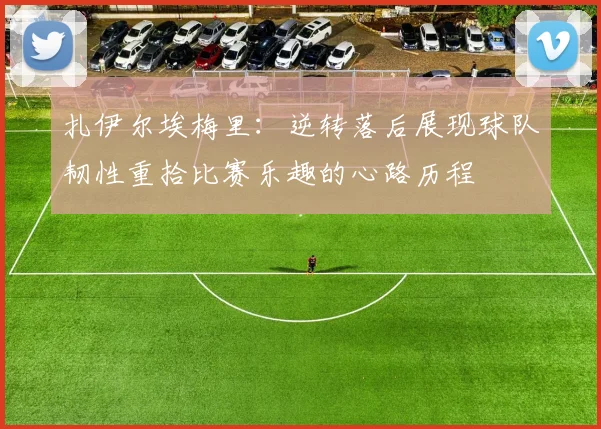 扎伊尔埃梅里：逆转落后展现球队韧性重拾比赛乐趣的心路历程