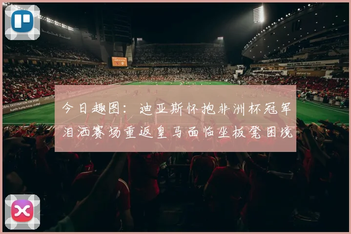 今日趣图：迪亚斯怀抱非洲杯冠军泪洒赛场重返皇马面临坐板凳困境