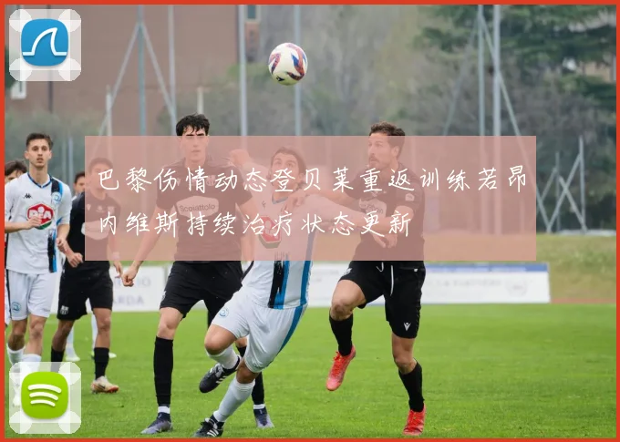 巴黎伤情动态登贝莱重返训练若昂内维斯持续治疗状态更新