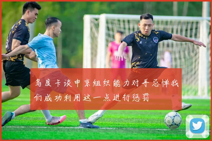 乌度卡谈申京组织能力对手忌惮我们成功利用这一点进行惩罚