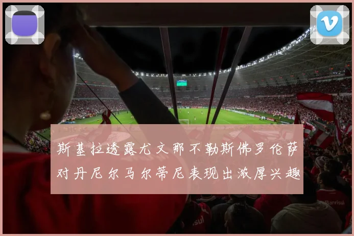 斯基拉透露尤文那不勒斯佛罗伦萨对丹尼尔马尔蒂尼表现出浓厚兴趣