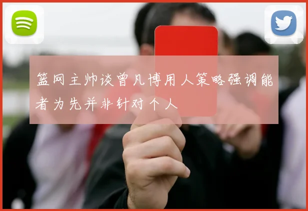 篮网主帅谈曾凡博用人策略强调能者为先并非针对个人