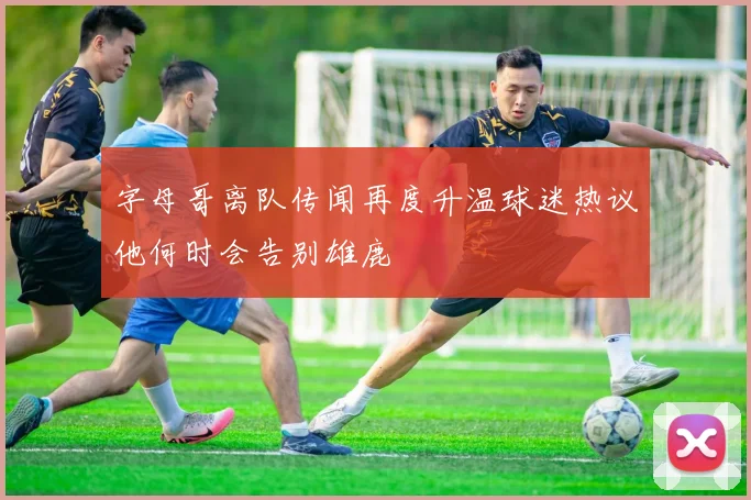 字母哥离队传闻再度升温球迷热议他何时会告别雄鹿