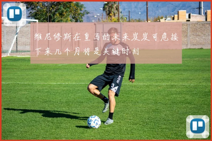 维尼修斯在皇马的未来岌岌可危接下来几个月将是关键时刻