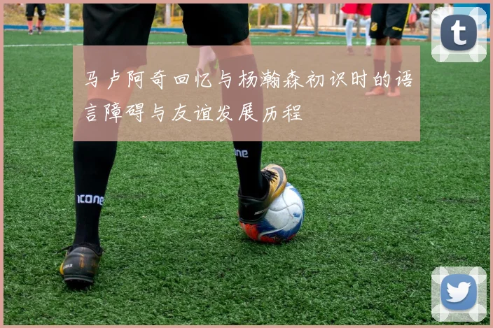 马卢阿奇回忆与杨瀚森初识时的语言障碍与友谊发展历程