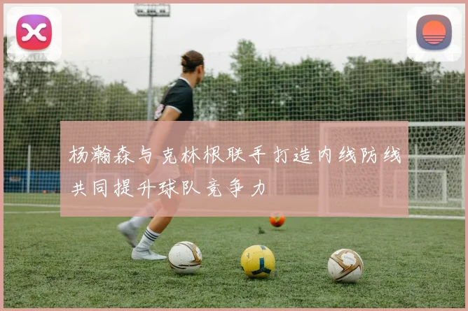 杨瀚森与克林根联手打造内线防线共同提升球队竞争力