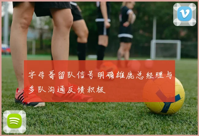 字母哥留队信号明确雄鹿总经理与多队沟通反馈积极