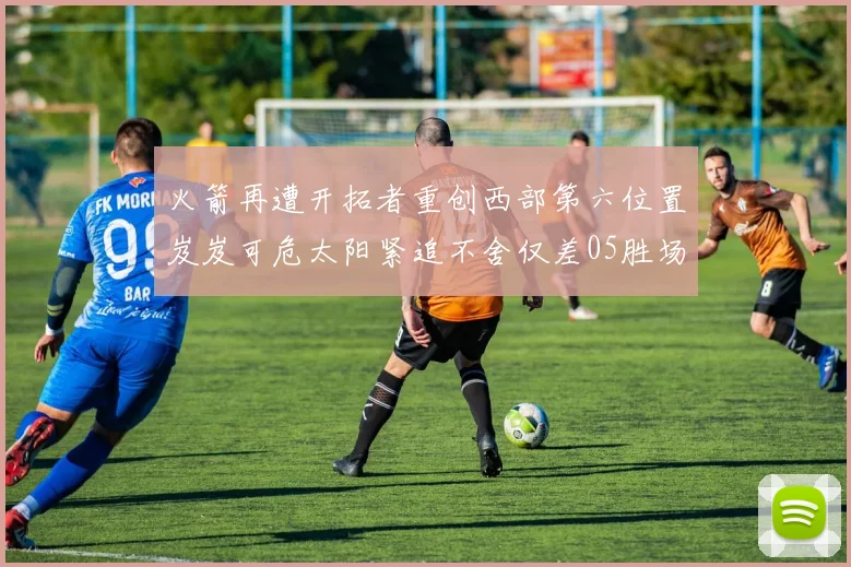 火箭再遭开拓者重创西部第六位置岌岌可危太阳紧追不舍仅差05胜场