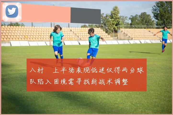 八村塁上半场表现低迷仅得两分球队陷入困境需寻找新战术调整