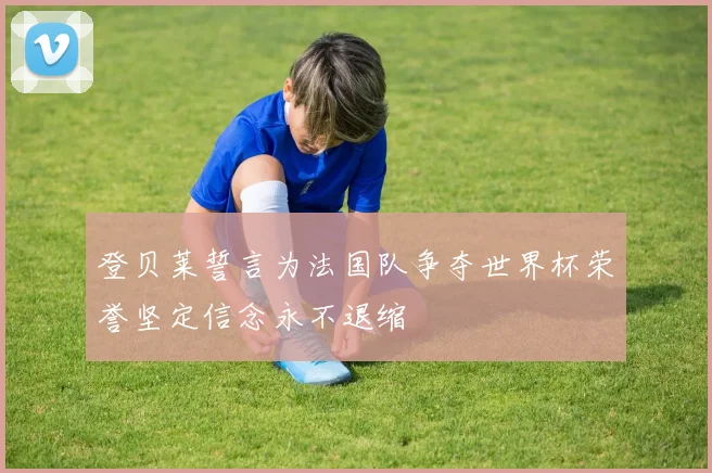 登贝莱誓言为法国队争夺世界杯荣誉坚定信念永不退缩