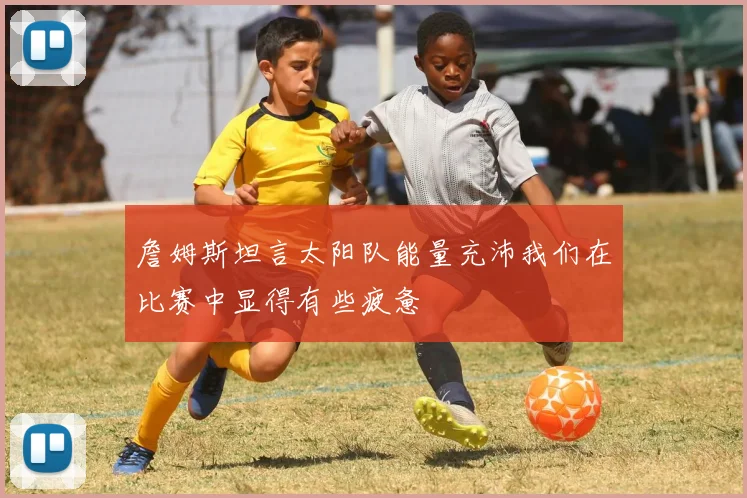 詹姆斯坦言太阳队能量充沛我们在比赛中显得有些疲惫
