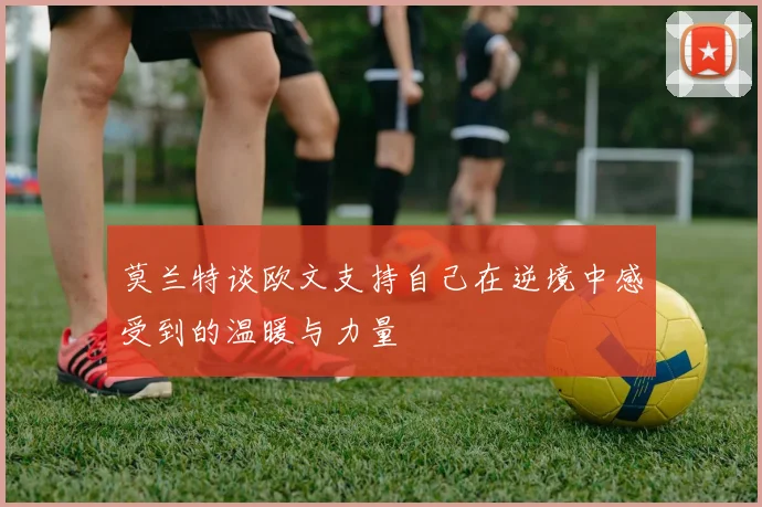 莫兰特谈欧文支持自己在逆境中感受到的温暖与力量