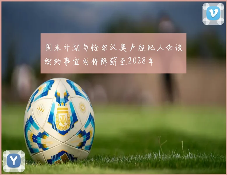 国米计划与恰尔汉奥卢经纪人会谈续约事宜或将降薪至2028年
