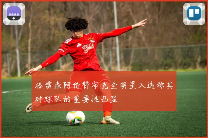 格雷森阿伦赞布克全明星入选称其对球队的重要性凸显