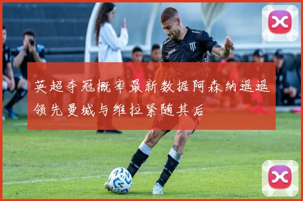 英超夺冠概率最新数据阿森纳遥遥领先曼城与维拉紧随其后