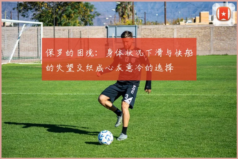 保罗的困境：身体状况下滑与快船的失望交织成心灰意冷的选择