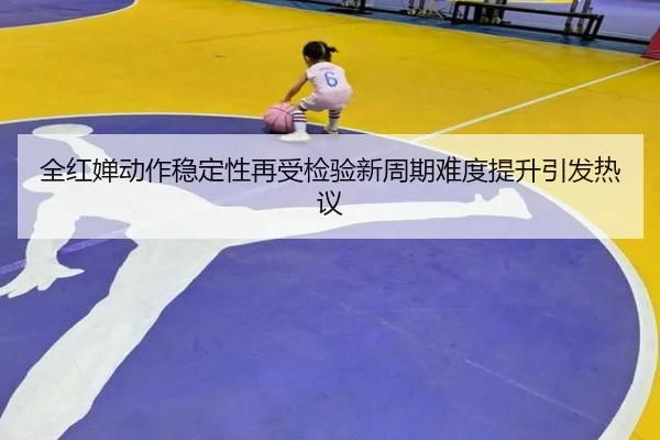 全红婵动作稳定性再受检验新周期难度提升引发热议